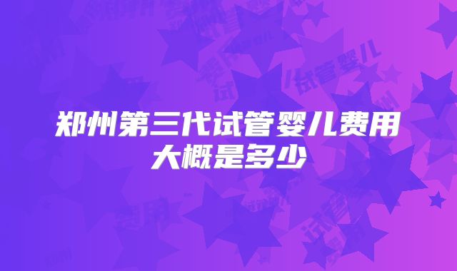 郑州第三代试管婴儿费用大概是多少