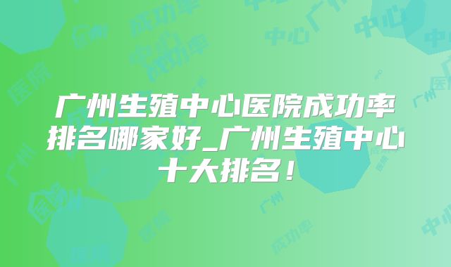 广州生殖中心医院成功率排名哪家好_广州生殖中心十大排名！