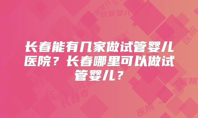 长春能有几家做试管婴儿医院？长春哪里可以做试管婴儿？