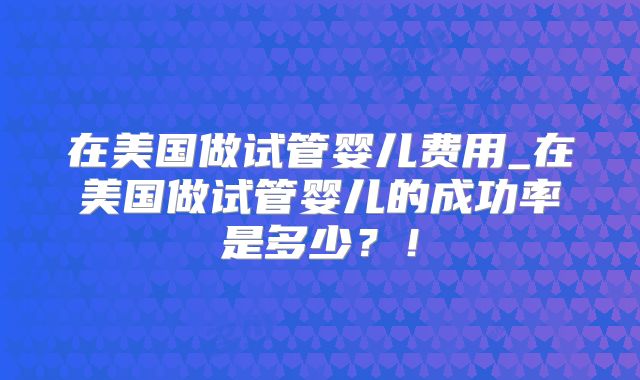 在美国做试管婴儿费用_在美国做试管婴儿的成功率是多少?!