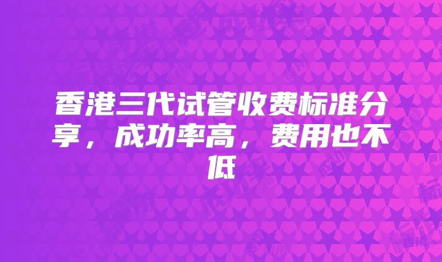 香港三代试管收费标准分享，成功率高，费用也不低