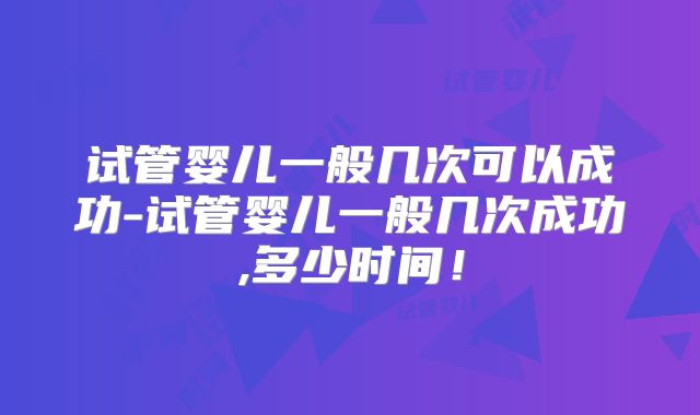 试管婴儿一般几次可以成功-试管婴儿一般几次成功,多少时间!