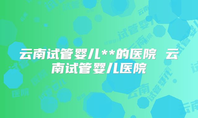 云南试管婴儿**的医院 云南试管婴儿医院