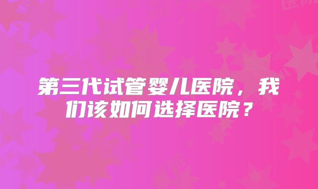 第三代试管婴儿医院，我们该如何选择医院？