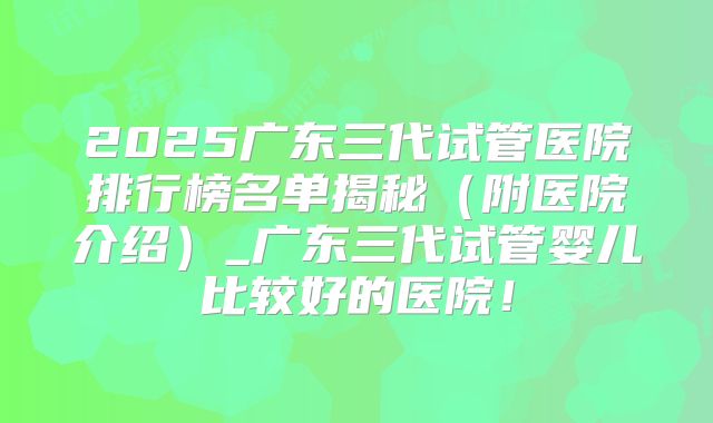 2025广东三代试管医院排行榜名单揭秘（附医院介绍）_广东三代试管婴儿比较好的医院！