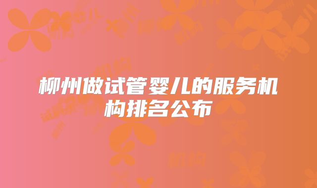 柳州做试管婴儿的服务机构排名公布