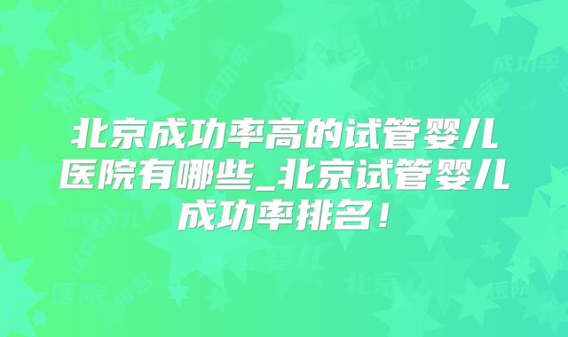 北京成功率高的试管婴儿医院有哪些_北京试管婴儿成功率排名！