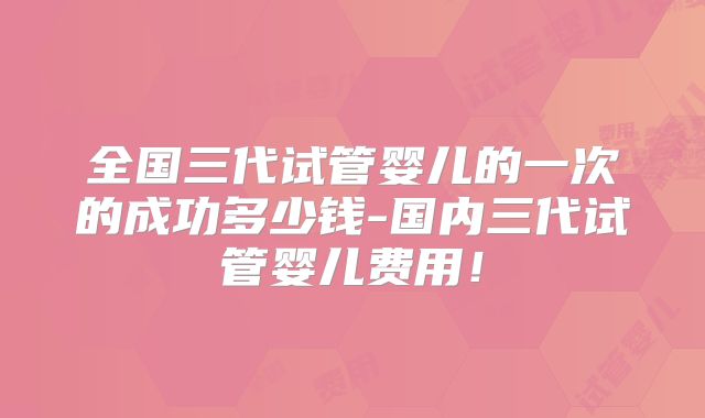 全国三代试管婴儿的一次的成功多少钱-国内三代试管婴儿费用！
