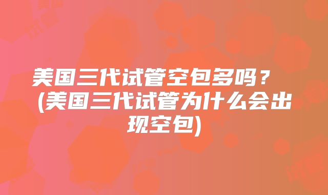 美国三代试管空包多吗？ (美国三代试管为什么会出现空包)