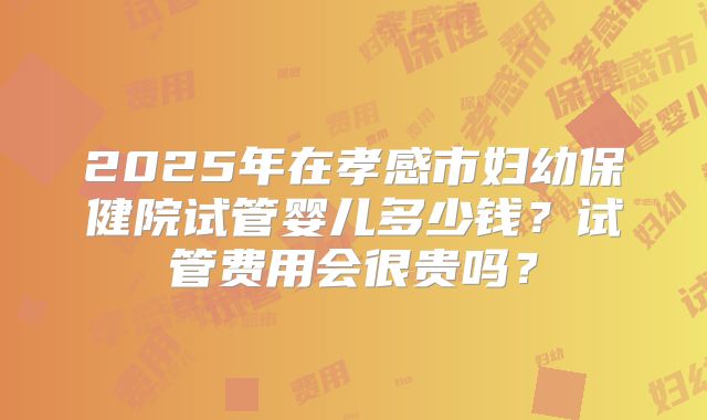 2025年在孝感市妇幼保健院试管婴儿多少钱？试管费用会很贵吗？
