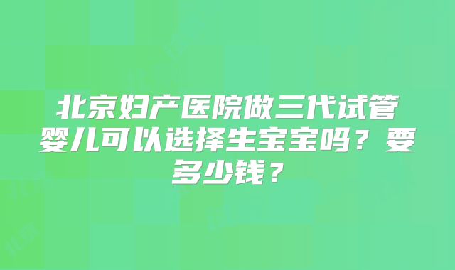 北京妇产医院做三代试管婴儿可以选择生宝宝吗？要多少钱？