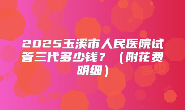 2025玉溪市人民医院试管三代多少钱？（附花费明细）