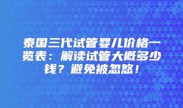泰国三代试管婴儿价格一览表:解读试管大概多少钱?避免被忽悠!
