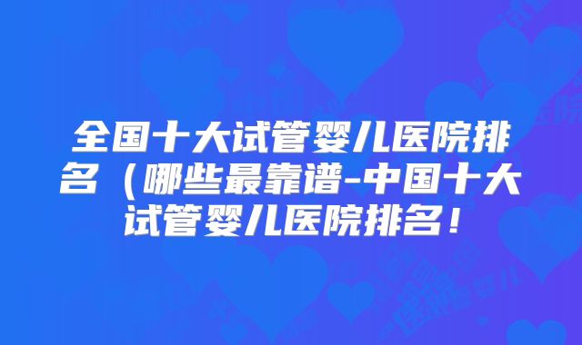 全国十大试管婴儿医院排名（哪些最靠谱-中国十大试管婴儿医院排名！