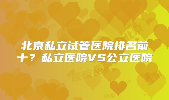 北京私立试管医院排名前十？私立医院VS公立医院