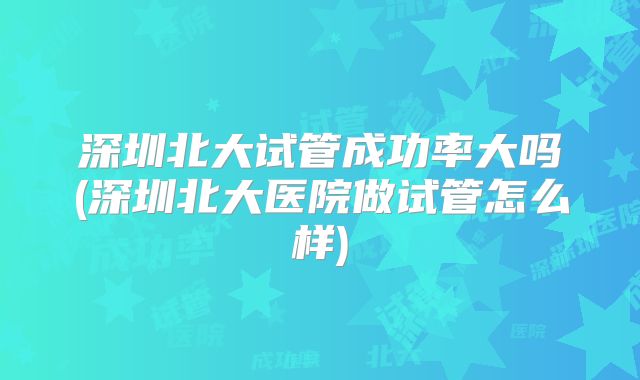 深圳北大试管成功率大吗(深圳北大医院做试管怎么样)