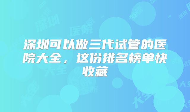 深圳可以做三代试管的医院大全，这份排名榜单快收藏