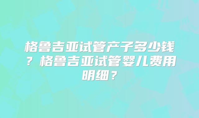 格鲁吉亚试管产子多少钱?格鲁吉亚试管婴儿费用明细?