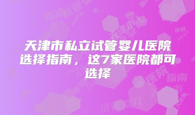 天津市私立试管婴儿医院选择指南，这7家医院都可选择
