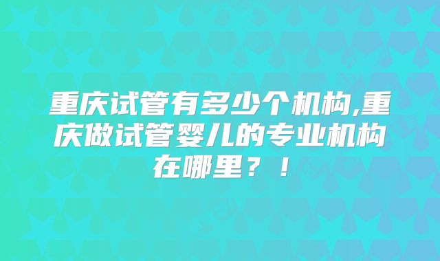 重庆试管有多少个机构,重庆做试管婴儿的专业机构在哪里？！