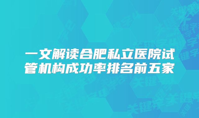 一文解读合肥私立医院试管机构成功率排名前五家