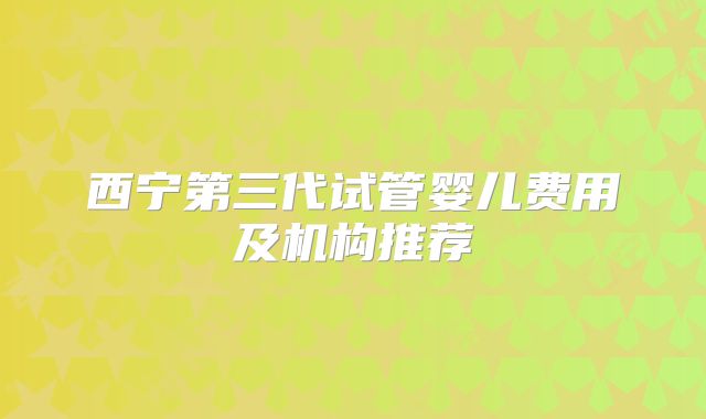 西宁第三代试管婴儿费用及机构推荐
