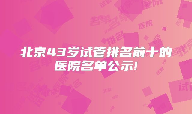 北京43岁试管排名前十的医院名单公示!