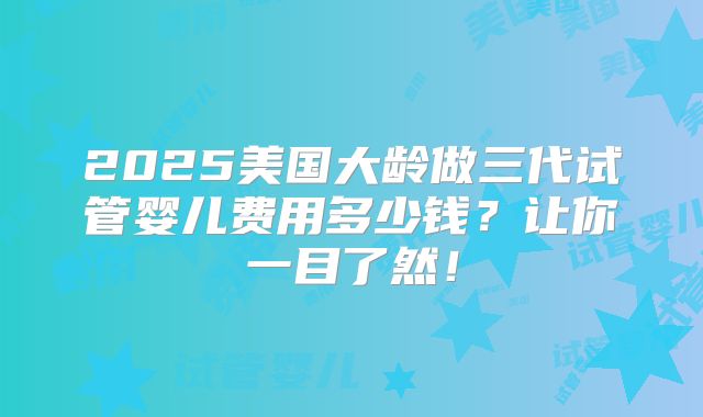 2025美国大龄做三代试管婴儿费用多少钱？让你一目了然！