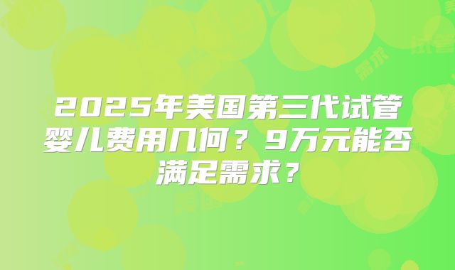 2025年美国第三代试管婴儿费用几何?9万元能否满足需求?