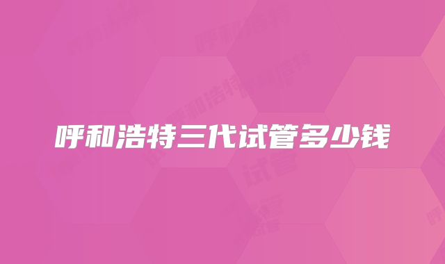 呼和浩特三代试管多少钱