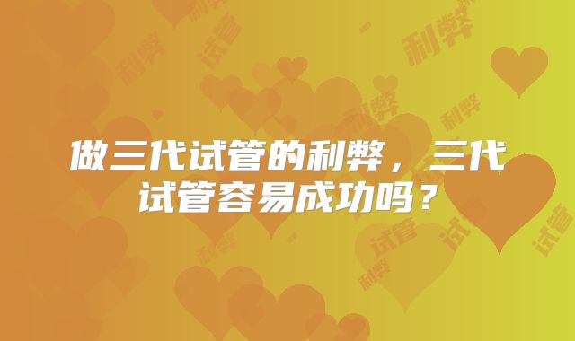 做三代试管的利弊，三代试管容易成功吗？