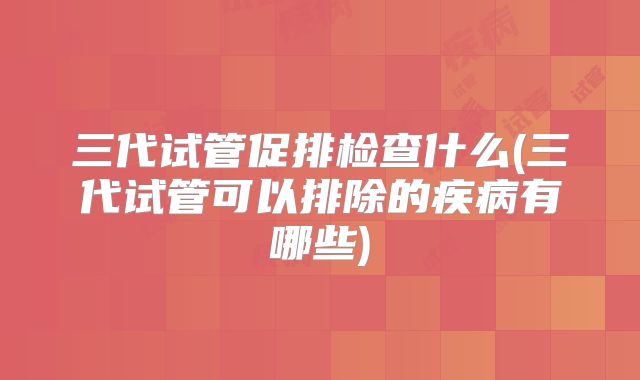 三代试管促排检查什么(三代试管可以排除的疾病有哪些)