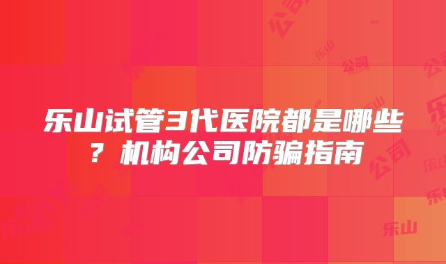 乐山试管3代医院都是哪些？机构公司防骗指南