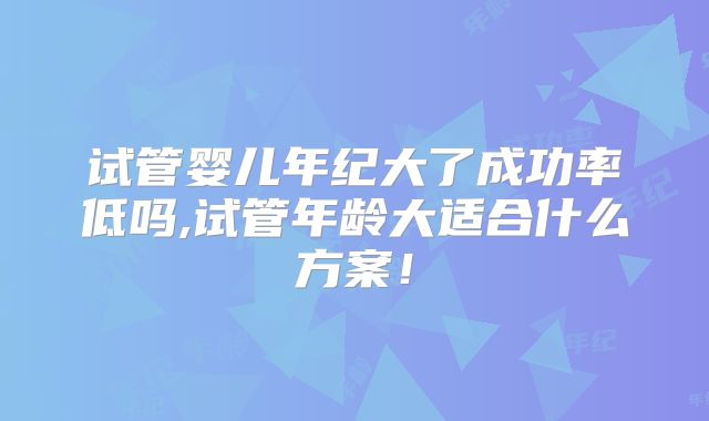 试管婴儿年纪大了成功率低吗,试管年龄大适合什么方案！
