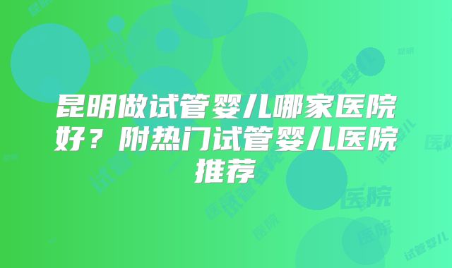 昆明做试管婴儿哪家医院好？附热门试管婴儿医院推荐