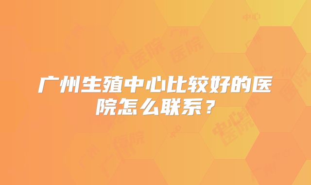 广州生殖中心比较好的医院怎么联系？