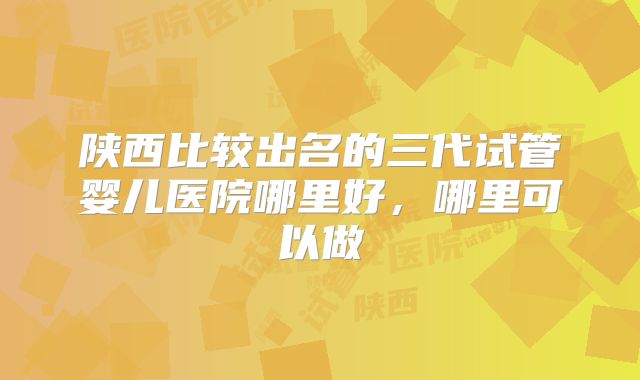 陕西比较出名的三代试管婴儿医院哪里好，哪里可以做