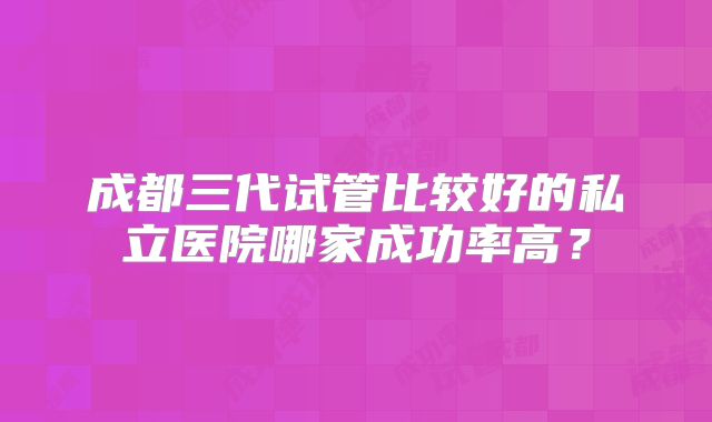成都三代试管比较好的私立医院哪家成功率高？