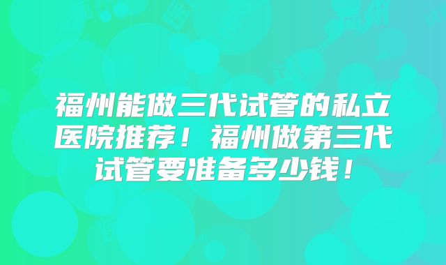 福州能做三代试管的私立医院推荐！福州做第三代试管要准备多少钱！