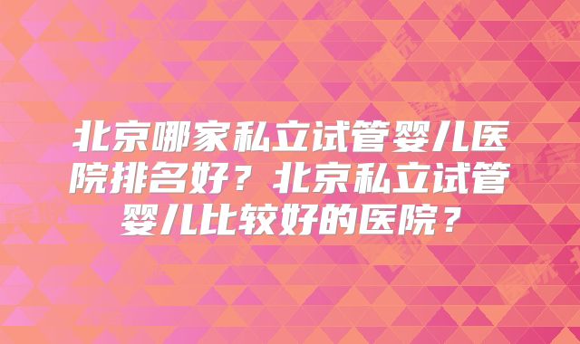 北京哪家私立试管婴儿医院排名好？北京私立试管婴儿比较好的医院？