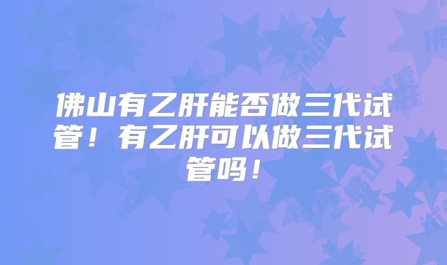 佛山有乙肝能否做三代试管！有乙肝可以做三代试管吗！