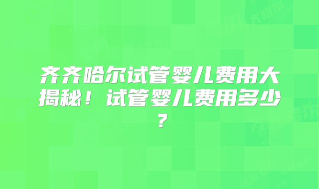 齐齐哈尔试管婴儿费用大揭秘！试管婴儿费用多少？