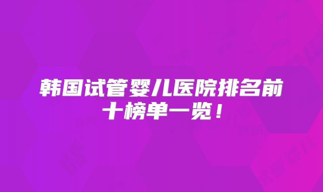 韩国试管婴儿医院排名前十榜单一览！