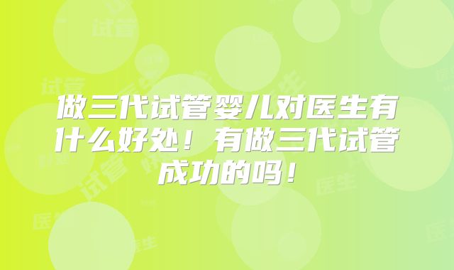 做三代试管婴儿对医生有什么好处！有做三代试管成功的吗！