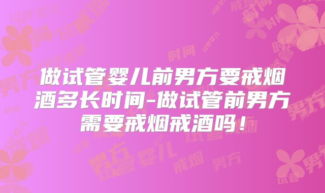 做试管婴儿前男方要戒烟酒多长时间-做试管前男方需要戒烟戒酒吗！