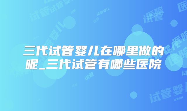 三代试管婴儿在哪里做的呢_三代试管有哪些医院