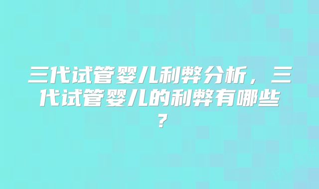三代试管婴儿利弊分析，三代试管婴儿的利弊有哪些？
