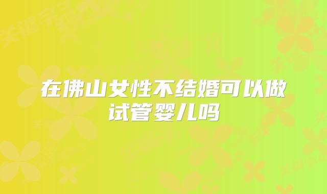 在佛山女性不结婚可以做试管婴儿吗