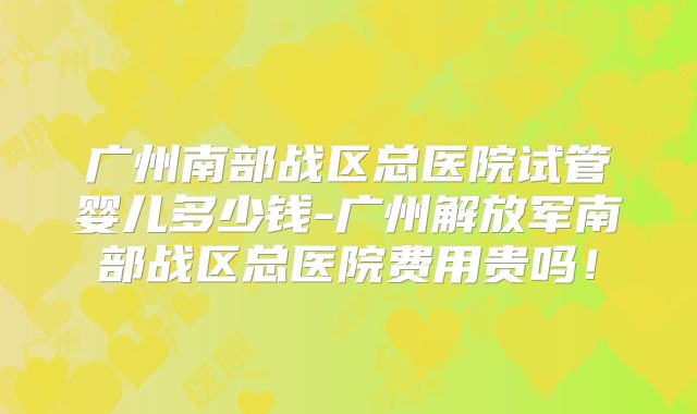 广州南部战区总医院试管婴儿多少钱-广州解放军南部战区总医院费用贵吗！