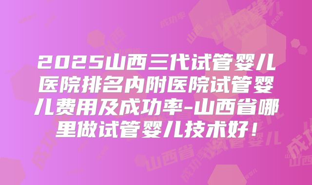 2025山西三代试管婴儿医院排名内附医院试管婴儿费用及成功率-山西省哪里做试管婴儿技术好！
